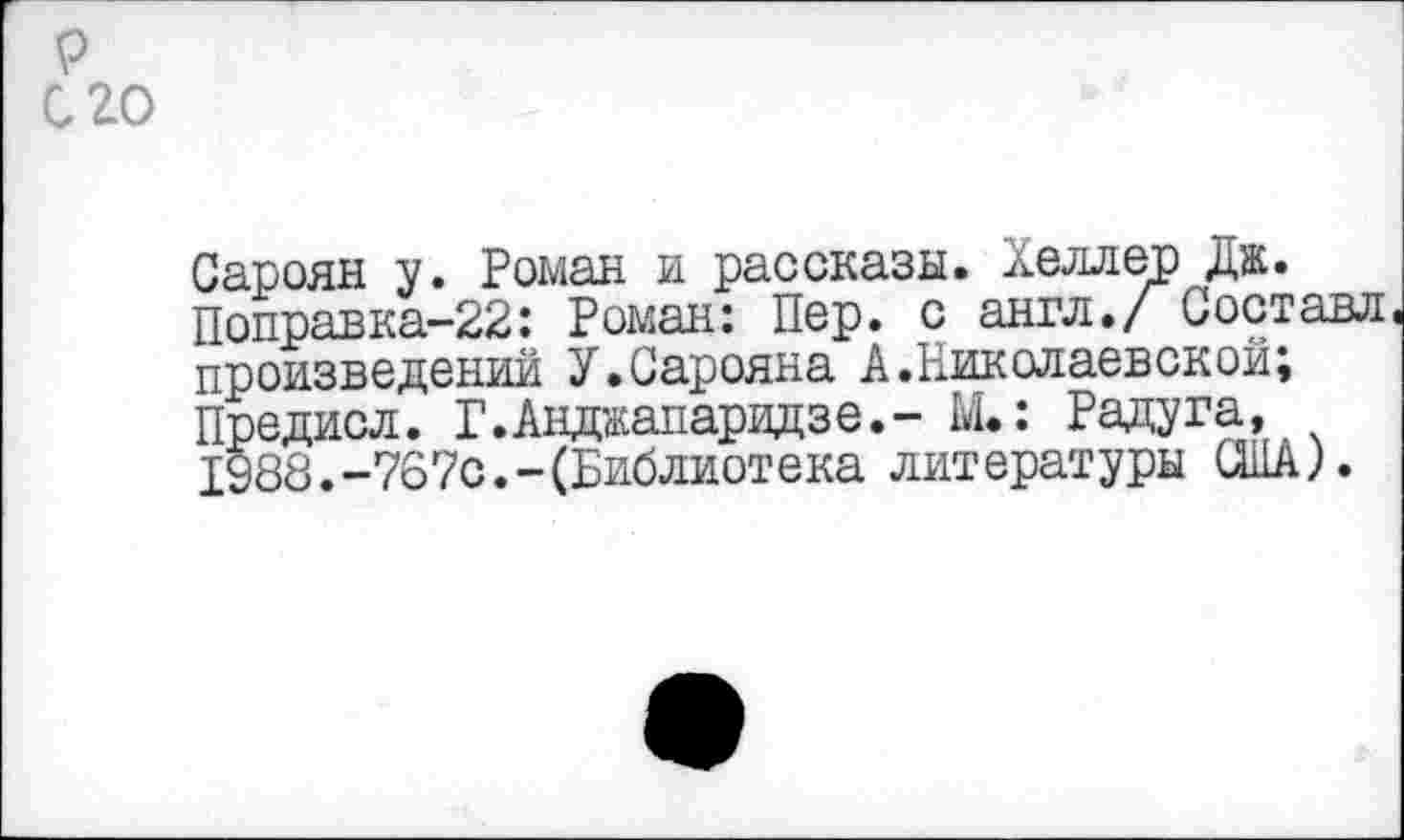 ﻿р его
Сароян у. Роман и рассказы. Хеллер Дж.
Поправка-22: Роман: Пер. с англ./ Составл произведении У.Сарояна А.Николаевской;
Предисл. Г.Анджапаридзе.- М.: Радуга, 1988.-767с.-(Библиотека литературы США).